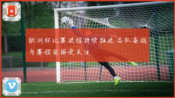 欧洲杯比赛进程持续推进 各队备战与赛程安排受关注