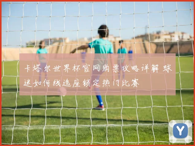 卡塔尔世界杯官网购票攻略详解 球迷如何线选座锁定热门比赛