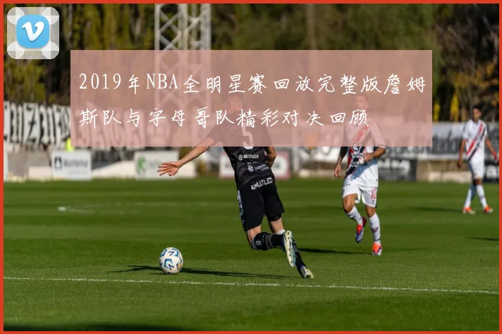 2019年NBA全明星赛回放完整版詹姆斯队与字母哥队精彩对决回顾