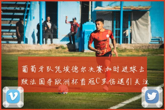 葡萄牙队凭埃德尔决赛加时进球击败法国夺欧洲杯首冠C罗伤退引关注