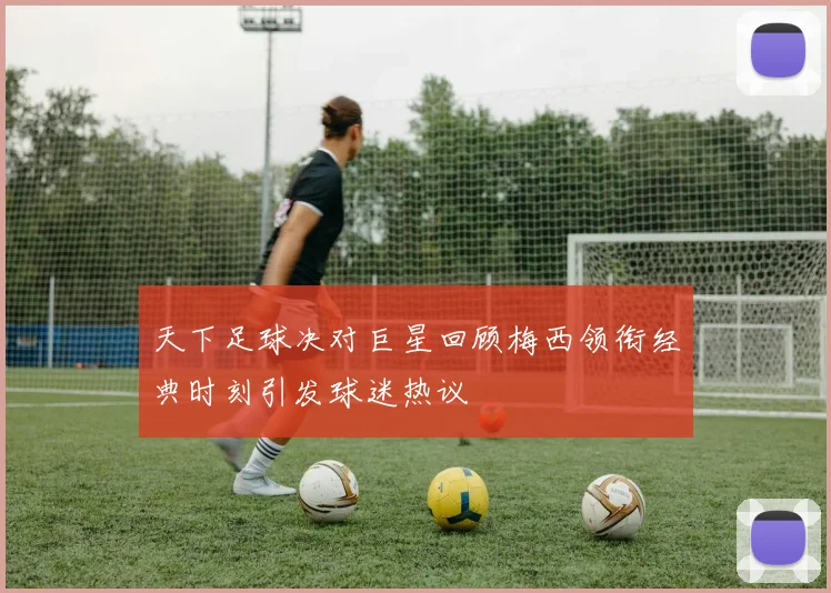 天下足球决对巨星回顾梅西领衔经典时刻引发球迷热议