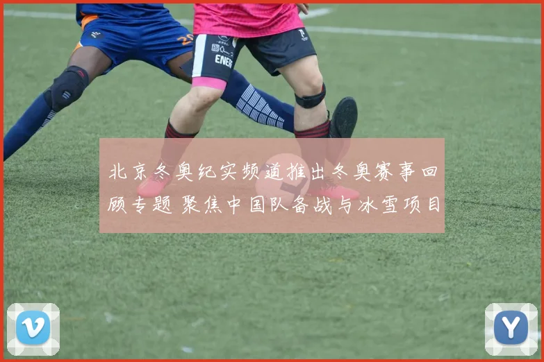 北京冬奥纪实频道推出冬奥赛事回顾专题 聚焦中国队备战与冰雪项目看点