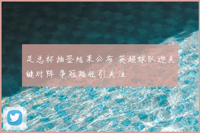 足总杯抽签结果公布 英超球队迎关键对阵 争冠路径引关注
