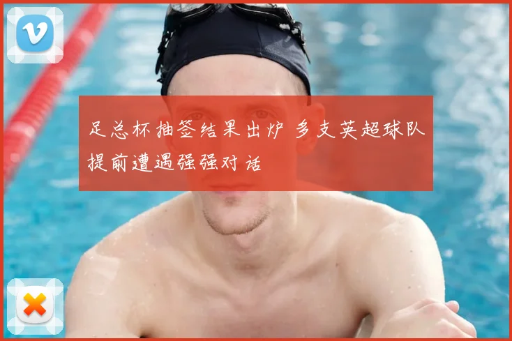 足总杯抽签结果出炉 多支英超球队提前遭遇强强对话
