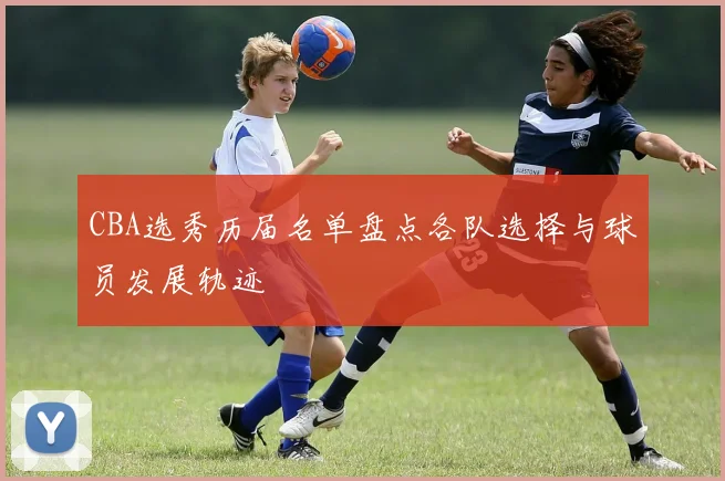 CBA选秀历届名单盘点各队选择与球员发展轨迹