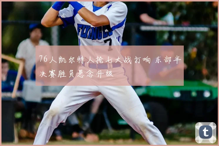 76人凯尔特人抢七大战打响 东部半决赛胜负悬念升级