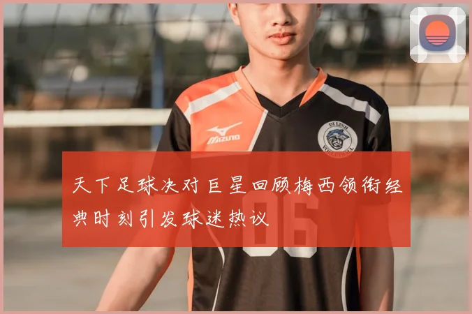 天下足球决对巨星回顾梅西领衔经典时刻引发球迷热议
