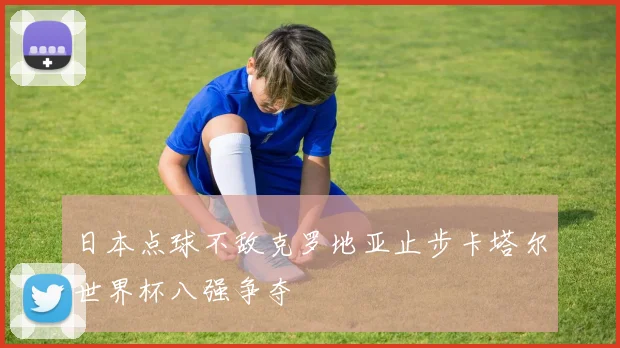 日本点球不敌克罗地亚止步卡塔尔世界杯八强争夺