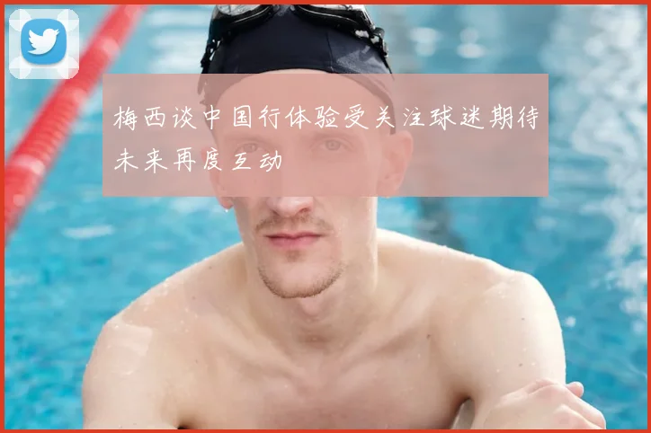 梅西谈中国行体验受关注球迷期待未来再度互动