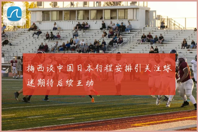 梅西谈中国日本行程安排引关注球迷期待后续互动