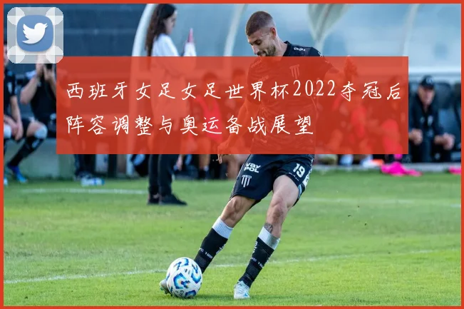 西班牙女足女足世界杯2022夺冠后阵容调整与奥运备战展望