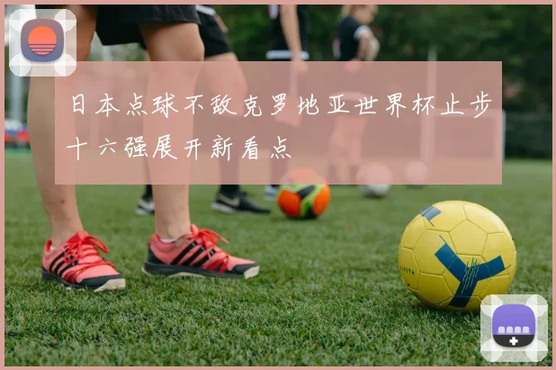 日本点球不敌克罗地亚世界杯止步十六强展开新看点
