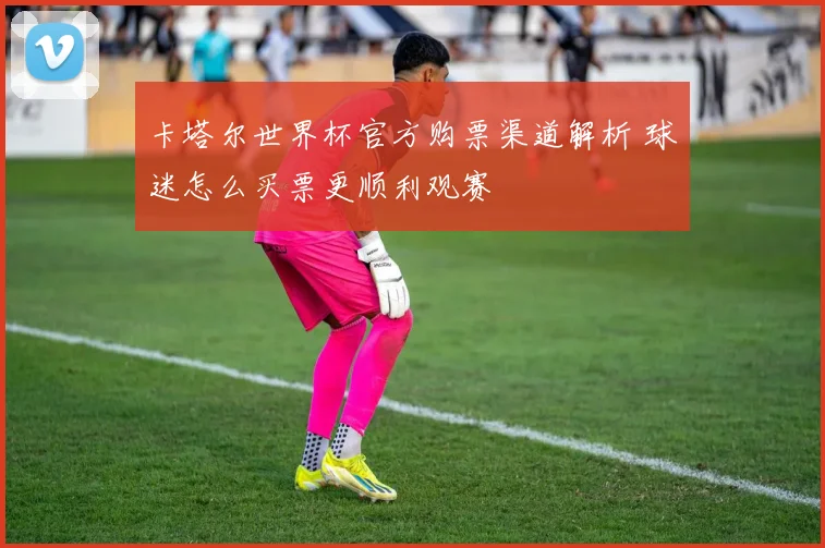 卡塔尔世界杯官方购票渠道解析 球迷怎么买票更顺利观赛