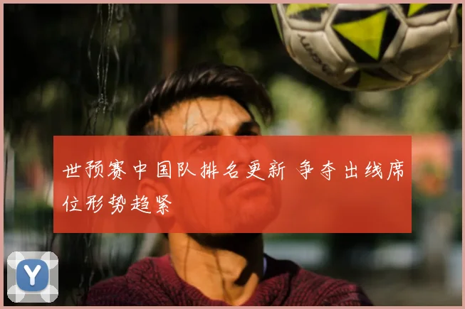 世预赛中国队排名更新 争夺出线席位形势趋紧