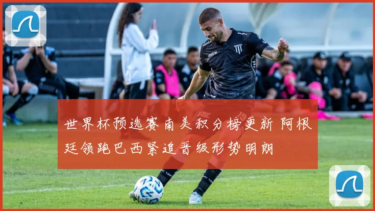世界杯预选赛南美积分榜更新 阿根廷领跑巴西紧追晋级形势明朗