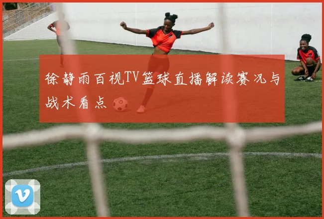 徐静雨百视TV篮球直播解读赛况与战术看点