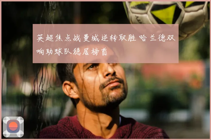 英超焦点战曼城逆转取胜 哈兰德双响助球队稳居榜首