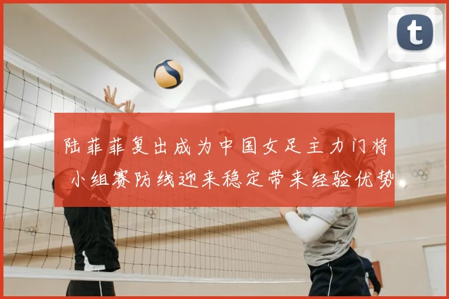 陆菲菲复出成为中国女足主力门将 小组赛防线迎来稳定带来经验优势