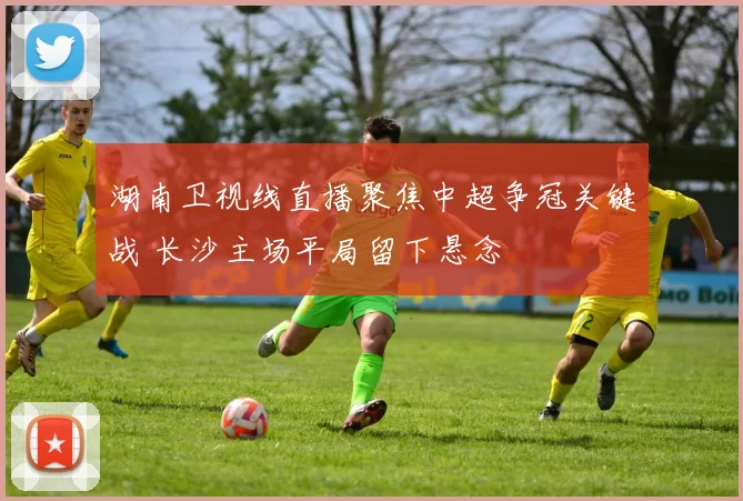 湖南卫视线直播聚焦中超争冠关键战 长沙主场平局留下悬念