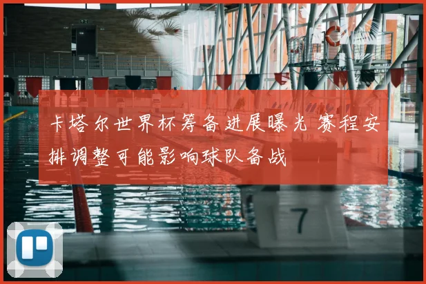 卡塔尔世界杯筹备进展曝光 赛程安排调整可能影响球队备战