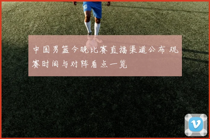中国男篮今晚比赛直播渠道公布 观赛时间与对阵看点一览