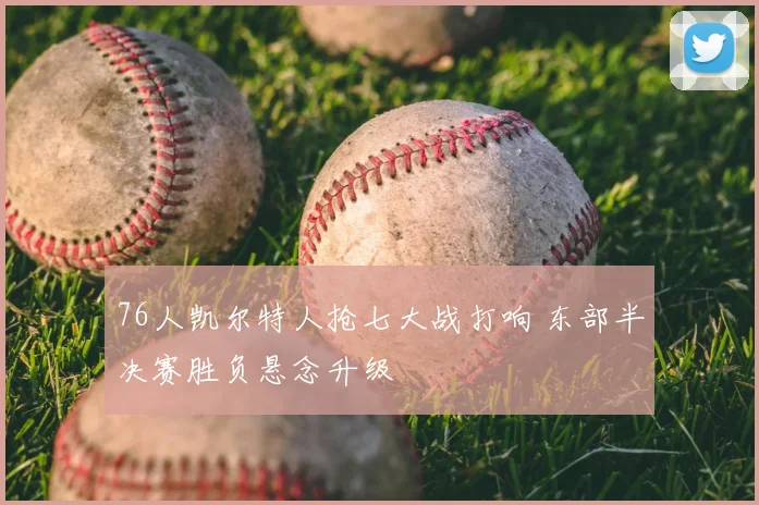 76人凯尔特人抢七大战打响 东部半决赛胜负悬念升级