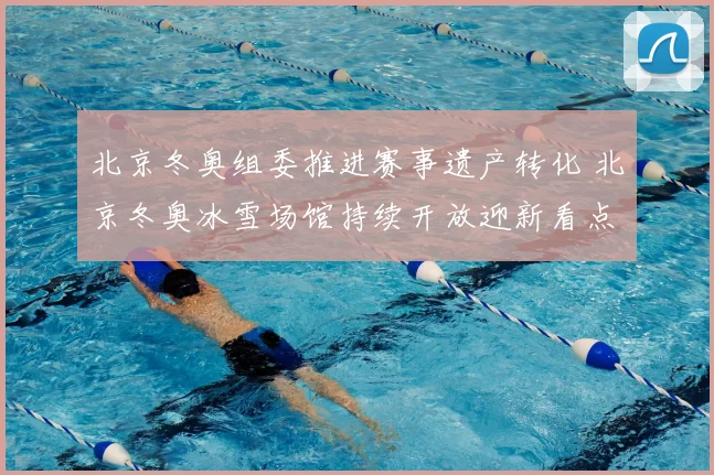 北京冬奥组委推进赛事遗产转化 北京冬奥冰雪场馆持续开放迎新看点