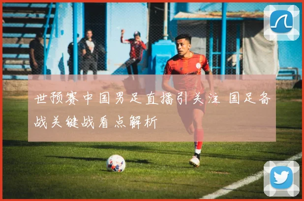 世预赛中国男足直播引关注 国足备战关键战看点解析
