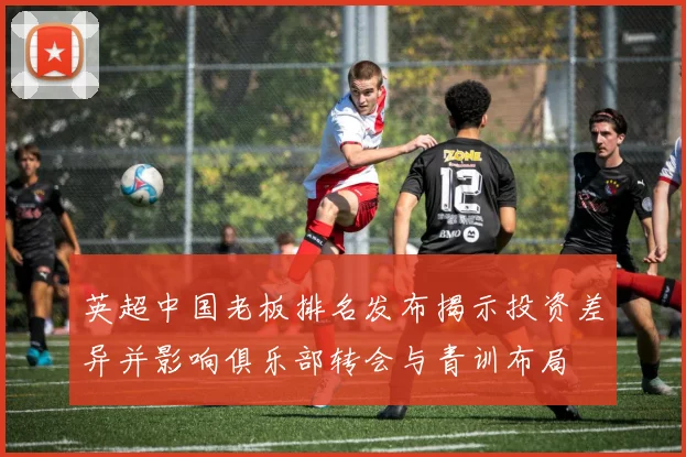 英超中国老板排名发布揭示投资差异并影响俱乐部转会与青训布局
