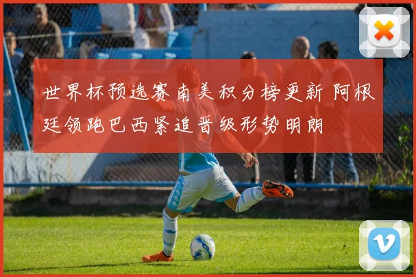 世界杯预选赛南美积分榜更新 阿根廷领跑巴西紧追晋级形势明朗
