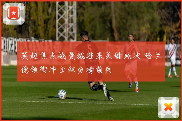 英超焦点战曼城迎来关键轮次 哈兰德领衔冲击积分榜前列