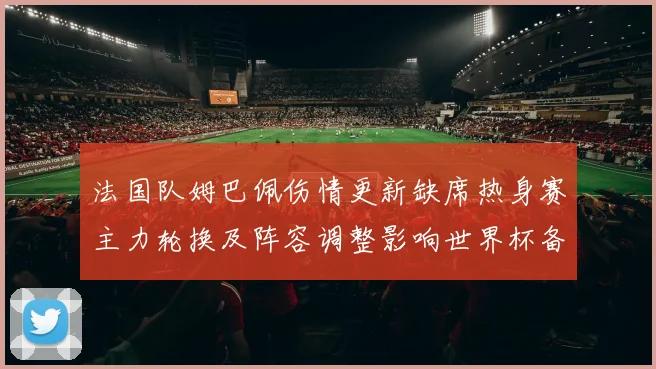 法国队姆巴佩伤情更新缺席热身赛主力轮换及阵容调整影响世界杯备战