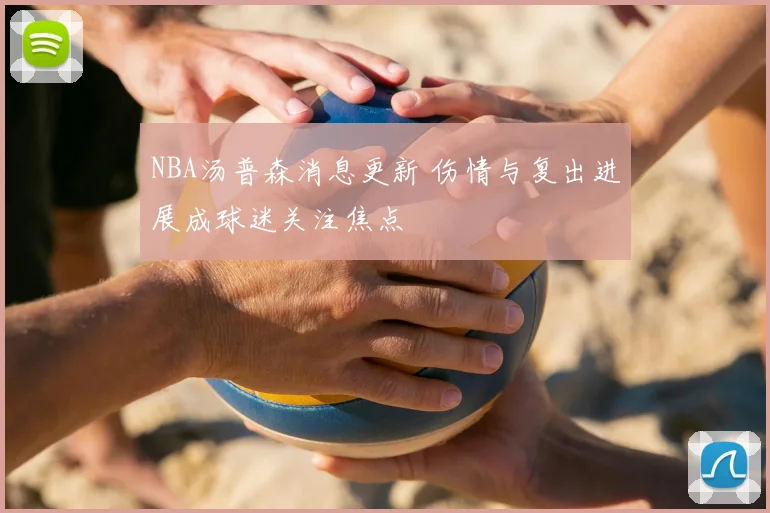 NBA汤普森消息更新 伤情与复出进展成球迷关注焦点