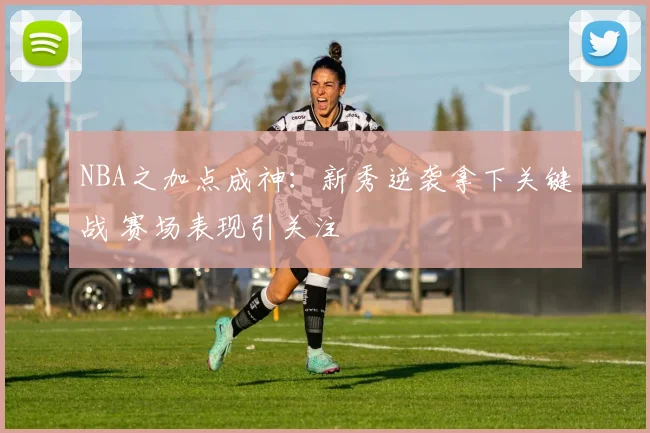 NBA之加点成神：新秀逆袭拿下关键战 赛场表现引关注