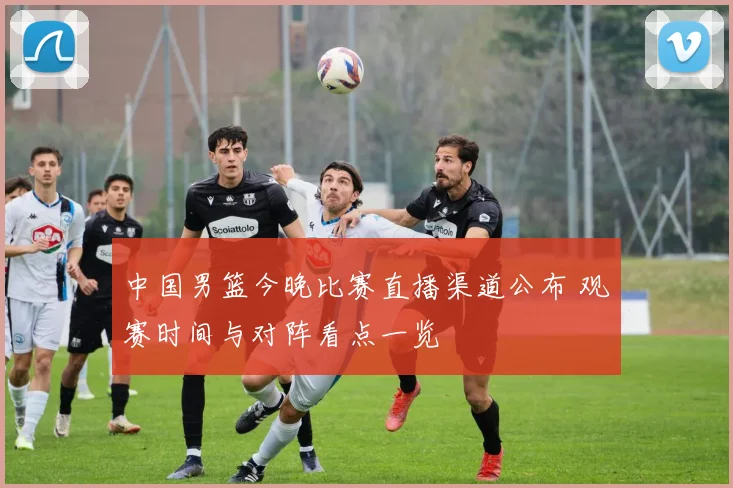 中国男篮今晚比赛直播渠道公布 观赛时间与对阵看点一览