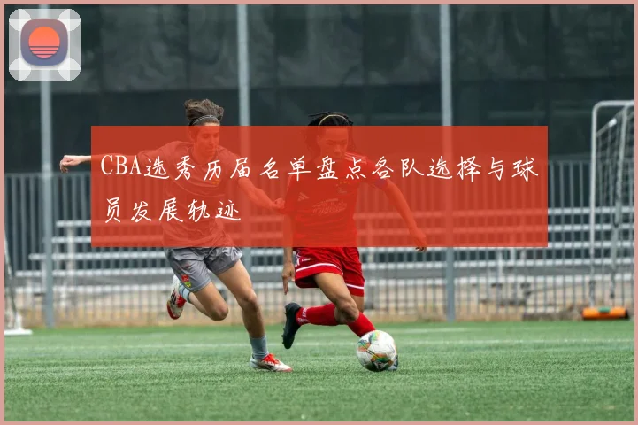 CBA选秀历届名单盘点各队选择与球员发展轨迹