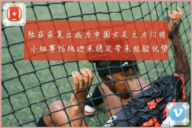 陆菲菲复出成为中国女足主力门将 小组赛防线迎来稳定带来经验优势